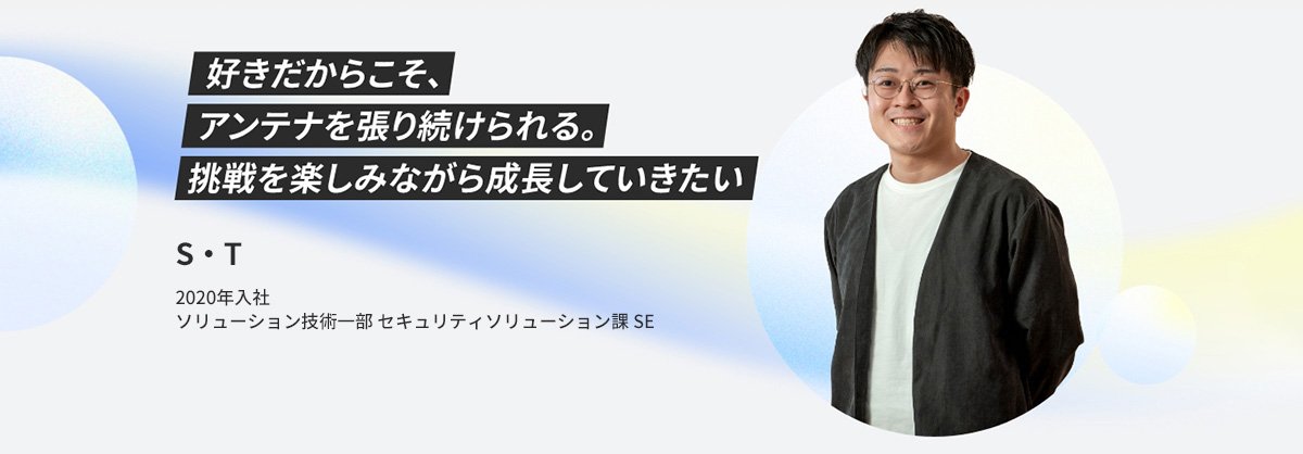 S・T 2020年入社 ソリューション技術一部 セキュリティソリューション課 SE 好きだからこそ、アンテナを張り続けられる。挑戦を楽しみながら成長していきたい