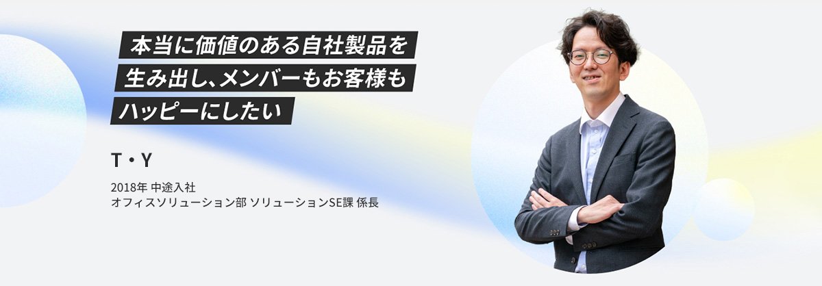 T・Y 2018年 中途入社 オフィスソリューション部 ソリューションSE課 二係 係長 本当に価値のある自社製品を生み出し、メンバーもお客様もハッピーにしたい