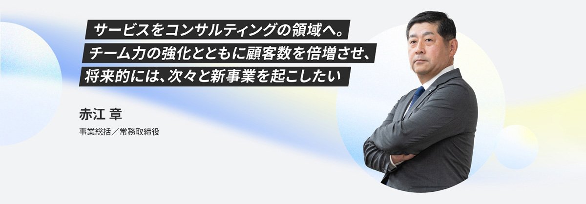 事業ビジョン サービスをコンサルティングの領域へ。チーム力の強化とともに顧客数を倍増させ、将来的には次々と新事業を起こしたい。事業総括／常務取締役 赤江 章