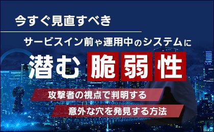 今すぐ見直すべき サービスイン前や運用中のシステムに潜む脆弱性（攻撃者の視点で判明する意外な穴を発見する方法）
