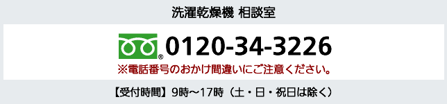 洗濯乾燥機 相談室 フリーダイヤル 0120-34-3226※電話番号のおかけ間違いにご注意ください。【受付時間】9時～17時（土・日・祝日は除く）