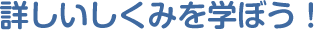 詳しいしくみを学ぼう！