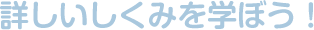 詳しいしくみを学ぼう！