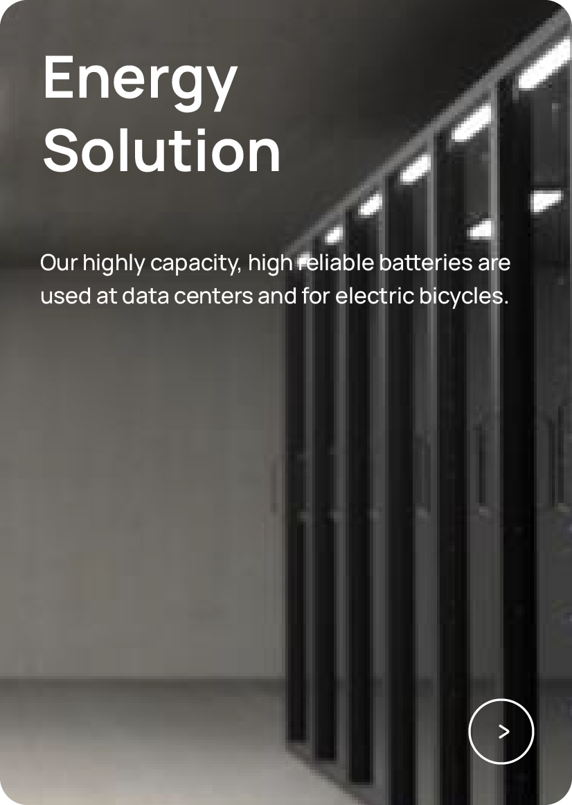 Energy Solution Our highly capacity, high reliable batteries are used at data centers and for electric bicycles.