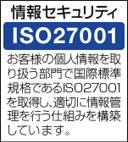 情報セキュリティ ISO27001 お客様の個人情報を取り扱う部門で国際標準規格であるISO27001を取得し、適切に情報管理を行う仕組みを構築しています。